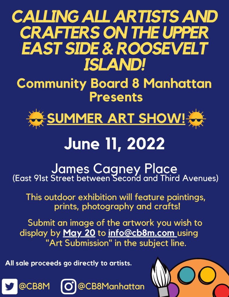 CALLING ALL ARTISTS AND CRAFTERS ON THE UPPER EAST SIDE & ROOSEVELT ISLAND! Community Board 8 Manhattan Presents SUMMER ART SHOW! June 11, 2022 James Cagney Place (East 91st Street between Second and Third Avenues) This outdoor exhibition will feature paintings, prints, photography and crafts! Submit an image of the artwork you wish to display by May 20 to info@cb8m.com using "Art Submission" in the subject line. All sale proceeds go directly to artists.