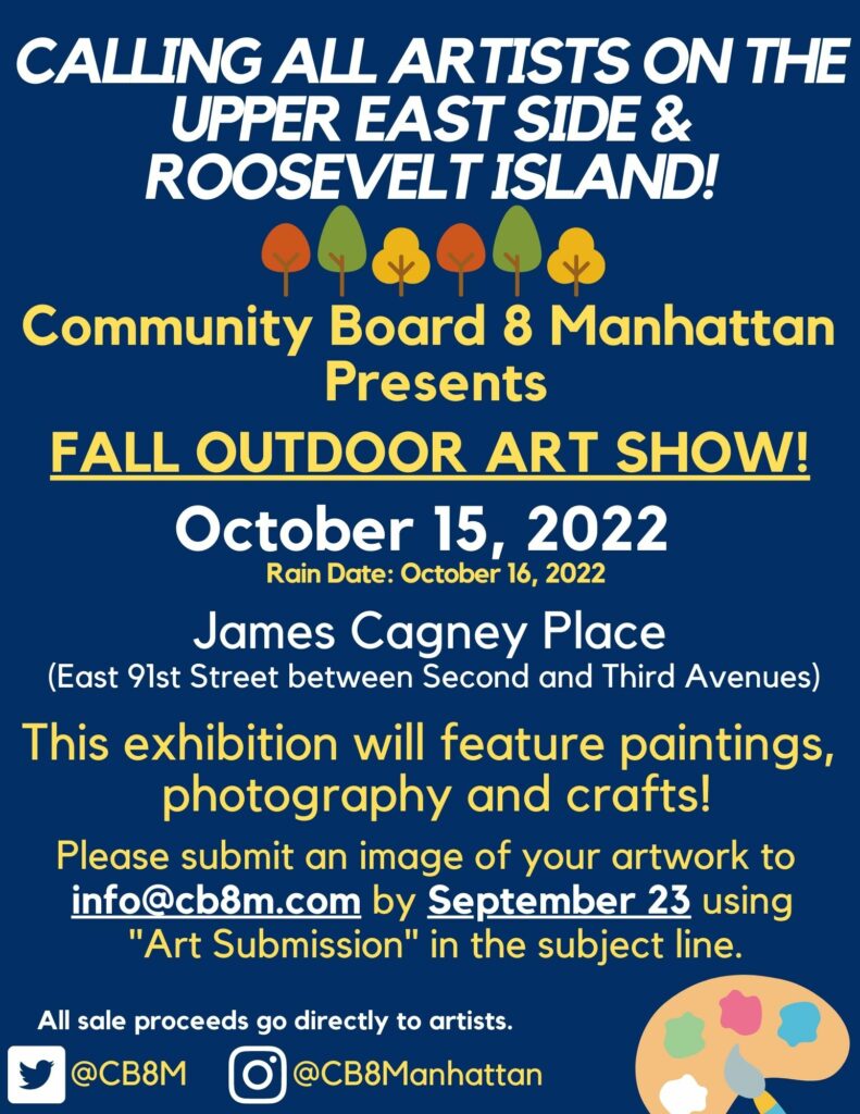 'CALLING ALL ARTISTS ON THE UPPER EAST SIDE & ROOSEVELTISLAND! Community Board 8 Manhattan Presents FALL OUTDOOR ART SHOW! October 15, 2022 Rain Date: October 16 2022 James Cagney Place (East 91st Street between Second and Third Avenues) This exhibition will feature paintings, photography and crafts! Please submit an image of your artwork to info@cb8m.com by September 23 using "Art Submission" in the subject line. All sale proceeds go directly to artists.