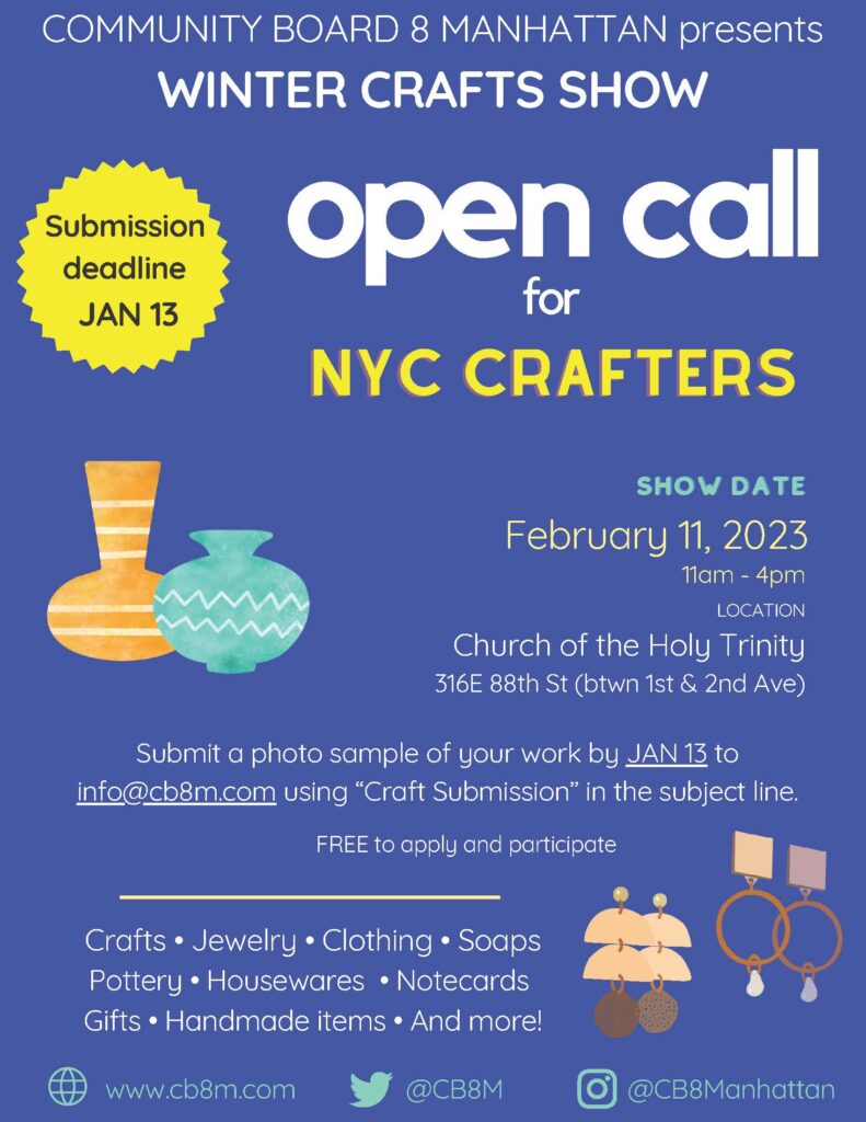 COMMUNITY BOARD 8 MANHATTAN presents WINTER CRAFTS SHOW open call for NYC CRAFTERS Submission deadline JAN 13 SHOW DATE February 11, 2023 11am 4pm LOCATION Church of the Holy Trinity 316E 88th St (btwn 1st & 2nd Ave) Submit a photo sample of your work by JAN to info@cb8m.com using "Craft Submission" in the subject line. FREE to apply and participate Crafts Jewelry Clothing Soaps Pottery Housewares Notecards Gifts Handmade items And more!