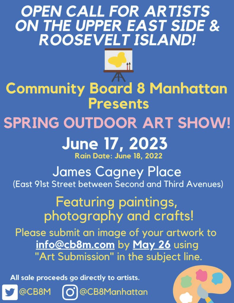 'OPEN CALL FOR ARTISTS ON THE UPPER EAST SIDE & ROOSEVELT ISLAND! Community Board 8 Manhattan Presents SPRING OUTDOOR ART SHOW! June 17, 2023 Rain Date: June 18, 2022 James Cagney Place (East 91st Street between Second and Third Avenues) Featuring paintings, photography and crafts! Please submit an image of your artwork to info@cb8m.com by May 26 using "Art Submission" in the subject line. All sale proceeds go directly to artists.