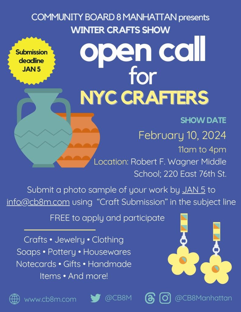 'Submission deadline DEC 22 COMMUNITY BOARD 8 MANHATTAN presents WINTER CRAFTS SHOW open call for NYC CRAFTERS SHOW DATE February 10, 2024 11am to 4pm Location: Robert F. Wagner Middle School; 220 East 76th St. Submit a photo sample of your work by JAN 5 to info@cb8m.com using "Craft Submission" in the subject line FREE to apply and participate Crafts Jewelry Clothing Soaps Pottery. Housewares Notecards Gifts. Handmade Items. And more!