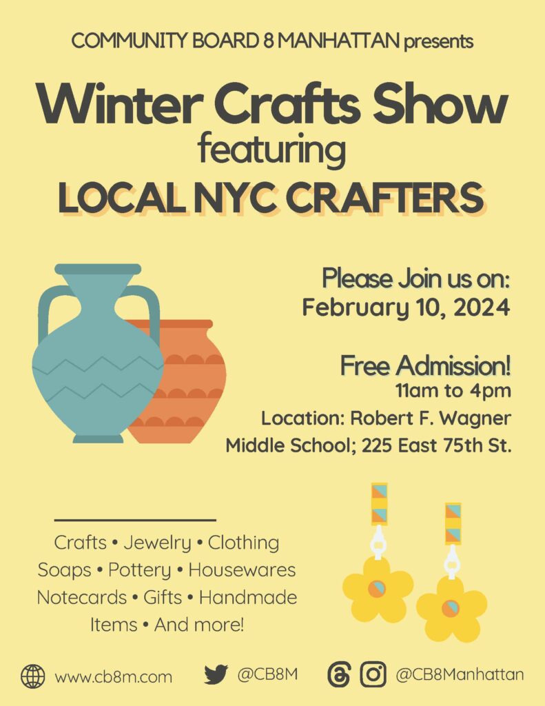 COMMUNITY BOARD 8 MANHATTAN presents Winter Crafts Show featuring LOCAL NYC CRAFTERS Please Join us on: February 10, 2024 Free Admission! 11am to 4pm Location: Robert F. Wagner Middle School; 225 East 75th St. Crafts Jewelry Clothing Soaps Pottery Housewares Notecards Gifts. Handmade Items. And more! www.cb8m.com