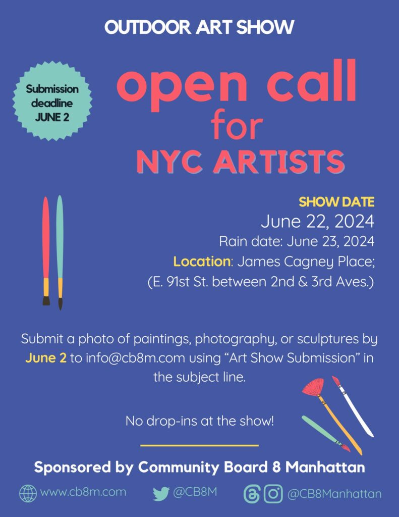 OUTDOOR ART SHOW Submission deadline JUNE 2nd open call for NYC ARTISTS SHOW SHOWDATE June 22, 2024 Rain date: June 23, 2024 Location: James Cagney Place; (E. 91st St. between 2nd & 3rd Aves.) Submit a photo of paintings, photography, or sculptures by June 2nd to info@cb8m.com using "Art Show Submission" the subject line. No drop-ins at the show! Sponsored by Community Board 8 Manhattan 