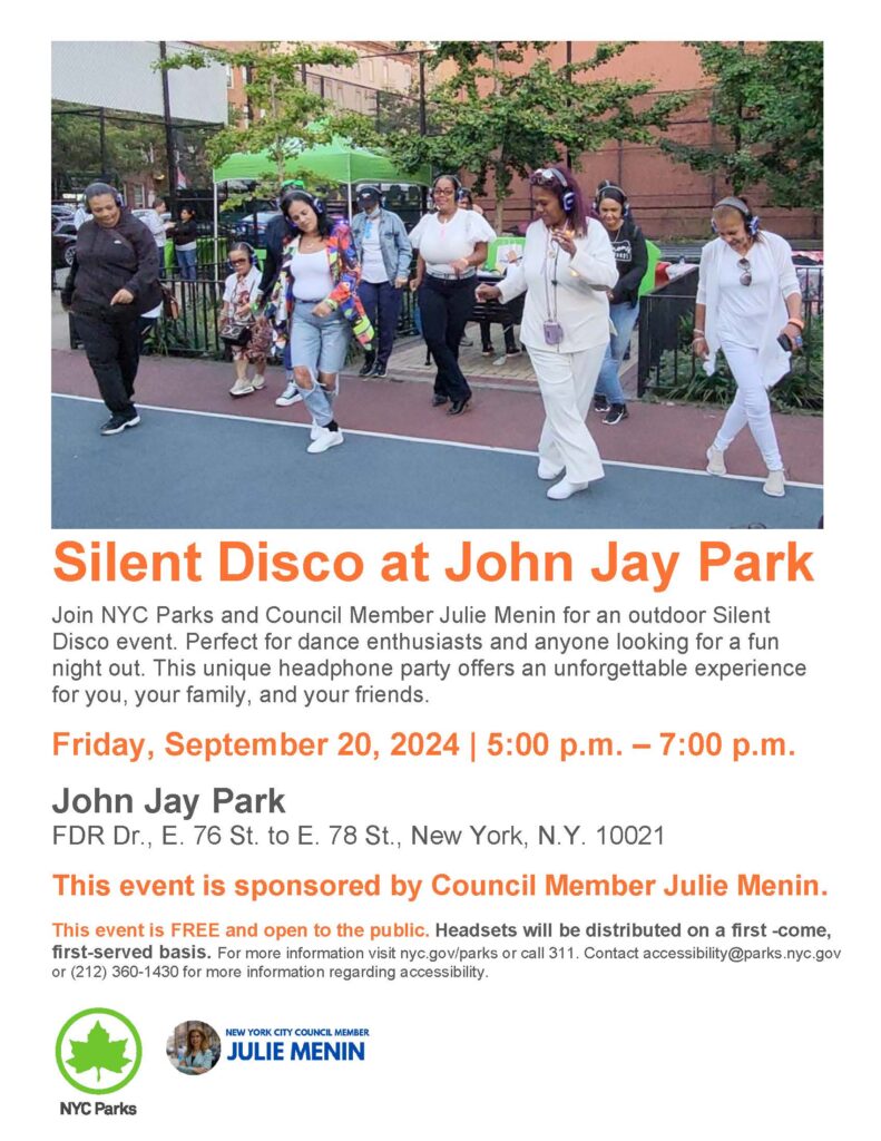 Silent Disco at John Jay Park
Join NYC Parks and Council Member Julie Menin for an outdoor Silent
Disco event. Perfect for dance enthusiasts and anyone looking for a fun
night out. This unique headphone party offers an unforgettable experience
for you, your family, and your friends.
Friday, September 20, 2024 | 5:00 p.m. – 7:00 p.m.
John Jay Park
FDR Dr., E. 76 St. to E. 78 St., New York, N.Y. 10021
This event is sponsored by Council Member Julie Menin.
This event is FREE and open to the public. Headsets will be distributed on a first -come,
first-served basis. For more information visit nyc.gov/parks or call 311. Contact accessibility@parks.nyc.gov
or (212) 360-1430 for more information regarding accessibility.