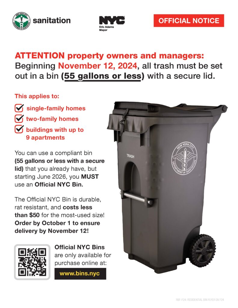 Attention property owners and managers: Beginning November 12, 2024, all properties with 1-9 residential units will be required to use bins (55 gallons or less), with secure lids to set out trash.

You can use a compliant bin (55 gallons or less with a secure lid) that you already have, but starting June 2026, you MUST use an Official NYC Bin.

The NYC Department of Sanitation (DSNY) is committed to making New York City cleaner and healthier by removing bags of trash on the street and reducing rats—improving the quality of life for all New Yorkers. The NYC Bin is the next step in New York City's plan to get black bags of garbage off the streets and make our city cleaner and safer for all New Yorkers.

Order your Official NYC Bins by October 1st to comply with new rules for setting out trash!

The NYC Bin is available for purchase at a significantly lower price than similar bins at retail stores, at www.bins.nyc or by calling 1-855-NYC-BINS.

DSNY will retrofit or replace hundreds of collection trucks, adding mechanical tipping arms compatible with the new bins. This upgrade will speed up collection and minimize the possibility of spills that occur with manual collection. 

Learn more about NYC Bins.
