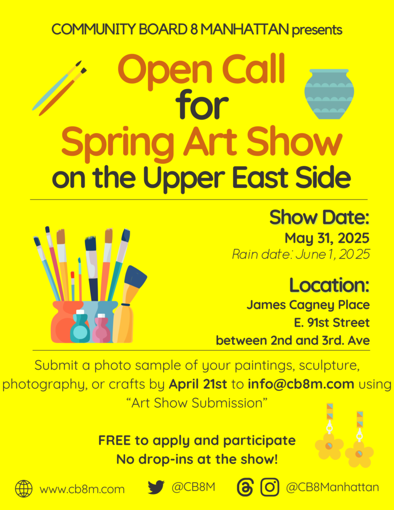 COMMUNITY BOARD 8 MANHATTAN presents Open Call for Spring Art Show on the Upper East Side Show Date: May 31, 2025 Rain date: June 202 25 Location: James Cagney Place E. 91st Street between 2nd and 3rd. Ave Submit a photo sample of your paintings, sculpture, photography, or crafts by April 21st to info@cb8m.com using "Art Show Submission" FREE to apply and participate No drop-ins at the show! www.cb8m.com @CB8M @CB8Manhattan