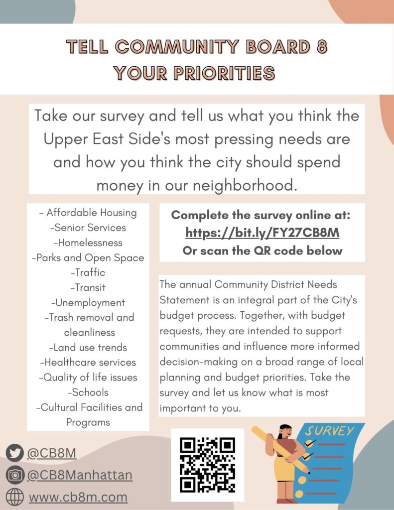 This is a flyer that says Tell Community Board 8 Your Priorities. Take our survey and tell us what you think the Upper East Side's most pressing needs are and how you think the city should spend money in our neighborhood. Complete the survey online at: https://bit.ly/FY27CB8M Or scan the QR code below. The annual Community District Needs Statement is an integral part of the City's budget process. Together, with budget requests, they are intended to support communities and influence more informed decision-making on a broad range of local planning and budget priorities. Take the survey and let us know what is most important to you. - Affordable Housing -Senior Services -Homelessness -Parks and Open Space -Traffic -Transit -Unemployment -Trash removal and cleanliness -Land use trends -Healthcare services -Quality of life issues -Schools -Cultural Facilities and Programs